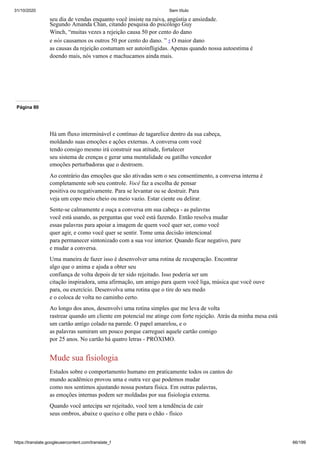 31/10/2020 Sem título
https://translate.googleusercontent.com/translate_f 66/199
seu dia de vendas enquanto você insiste na raiva, angústia e ansiedade.
Segundo Amanda Chan, citando pesquisa do psicólogo Guy
Winch, “muitas vezes a rejeição causa 50 por cento do dano
e nós causamos os outros 50 por cento do dano. ” 5 O maior dano
as causas da rejeição costumam ser autoinfligidas. Apenas quando nossa autoestima é
doendo mais, nós vamos e machucamos ainda mais.
Página 80
Há um fluxo interminável e contínuo de tagarelice dentro da sua cabeça,
moldando suas emoções e ações externas. A conversa com você
tendo consigo mesmo irá construir sua atitude, fortalecer
seu sistema de crenças e gerar uma mentalidade ou gatilho vencedor
emoções perturbadoras que o destroem.
Ao contrário das emoções que são ativadas sem o seu consentimento, a conversa interna é
completamente sob seu controle. Você faz a escolha de pensar
positiva ou negativamente. Para se levantar ou se destruir. Para
veja um copo meio cheio ou meio vazio. Estar ciente ou delirar.
Sente-se calmamente e ouça a conversa em sua cabeça - as palavras
você está usando, as perguntas que você está fazendo. Então resolva mudar
essas palavras para apoiar a imagem de quem você quer ser, como você
quer agir, e como você quer se sentir. Tome uma decisão intencional
para permanecer sintonizado com a sua voz interior. Quando ficar negativo, pare
e mudar a conversa.
Uma maneira de fazer isso é desenvolver uma rotina de recuperação. Encontrar
algo que o anima e ajuda a obter seu
confiança de volta depois de ter sido rejeitado. Isso poderia ser um
citação inspiradora, uma afirmação, um amigo para quem você liga, música que você ouve
para, ou exercício. Desenvolva uma rotina que o tire do seu medo
e o coloca de volta no caminho certo.
Ao longo dos anos, desenvolvi uma rotina simples que me leva de volta
rastrear quando um cliente em potencial me atinge com forte rejeição. Atrás da minha mesa está
um cartão antigo colado na parede. O papel amarelou, e o
as palavras sumiram um pouco porque carreguei aquele cartão comigo
por 25 anos. No cartão há quatro letras - PRÓXIMO.
Mude sua fisiologia
Estudos sobre o comportamento humano em praticamente todos os cantos do
mundo acadêmico provou uma e outra vez que podemos mudar
como nos sentimos ajustando nossa postura física. Em outras palavras,
as emoções internas podem ser moldadas por sua fisiologia externa.
Quando você antecipa ser rejeitado, você tem a tendência de cair
seus ombros, abaixe o queixo e olhe para o chão - físico
 