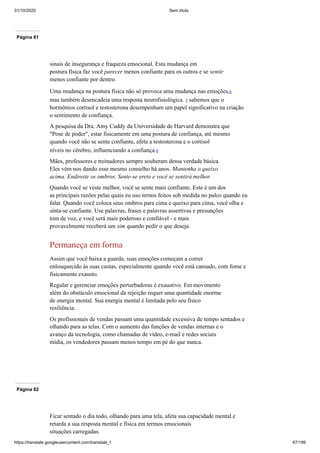 31/10/2020 Sem título
https://translate.googleusercontent.com/translate_f 67/199
Página 81
sinais de insegurança e fraqueza emocional. Esta mudança em
postura física faz você parecer menos confiante para os outros e se sentir
menos confiante por dentro.
Uma mudança na postura física não só provoca uma mudança nas emoções,6
mas também desencadeia uma resposta neurofisiológica. 7 sabemos que o
hormônios cortisol e testosterona desempenham um papel significativo na criação
o sentimento de confiança.
A pesquisa da Dra. Amy Cuddy da Universidade de Harvard demonstra que
"Pose de poder", estar fisicamente em uma postura de confiança, até mesmo
quando você não se sente confiante, afeta a testosterona e o cortisol
níveis no cérebro, influenciando a confiança.8
Mães, professores e treinadores sempre souberam dessa verdade básica.
Eles vêm nos dando esse mesmo conselho há anos. Mantenha o queixo
acima. Endireite os ombros. Sente-se ereto e você se sentirá melhor.
Quando você se veste melhor, você se sente mais confiante. Este é um dos
as principais razões pelas quais eu uso ternos feitos sob medida no palco quando eu
falar. Quando você coloca seus ombros para cima e queixo para cima, você olha e
sinta-se confiante. Use palavras, frases e palavras assertivas e presunções
tom de voz, e você será mais poderoso e confiável - e mais
provavelmente receberá um sim quando pedir o que deseja.
Permaneça em forma
Assim que você baixa a guarda, suas emoções começam a correr
enlouquecido às suas custas, especialmente quando você está cansado, com fome e
fisicamente exausto.
Regular e gerenciar emoções perturbadoras é exaustivo. Em movimento
além do obstáculo emocional da rejeição requer uma quantidade enorme
de energia mental. Sua energia mental é limitada pelo seu físico
resiliência.
Os profissionais de vendas passam uma quantidade excessiva de tempo sentados e
olhando para as telas. Com o aumento das funções de vendas internas e o
avanço da tecnologia, como chamadas de vídeo, e-mail e redes sociais
mídia, os vendedores passam menos tempo em pé do que nunca.
Página 82
Ficar sentado o dia todo, olhando para uma tela, afeta sua capacidade mental e
retarda a sua resposta mental e física em termos emocionais
situações carregadas.
 