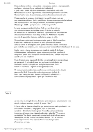 31/10/2020 Sem título
https://translate.googleusercontent.com/translate_f 68/199
Ficar em forma melhora a auto-estima, o pensamento criativo, a clareza mental,
confiança e otimismo. Torna você mais ágil e adaptável
e ajuda você a ganhar disciplina para manter o autocontrole emocional.
Quando você se exercita regularmente, você se sente e parece mais confiante.
Quando você se torna fisicamente apto, também fica emocionalmente apto.
Uma avalanche de pesquisas científicas prova que 30 minutos para um
uma hora de exercício por dia irá mantê-lo em forma e aumentar a resistência física.
Mas mesmo que você não consiga fazer esse investimento, aproveite o
Metodologia ABTN - qualquer coisa é melhor do que nada.
Levante-se enquanto está ao telefone. Ande ao redor do prédio em
seus intervalos ou entre as reuniões, em vez de sentar no intervalo
ou em uma sala de conferências fofocando. Pegue as escadas. Estacionar no
atrás do estacionamento e andar. Faça 25 flexões. Ande na sua bicicleta
em volta do quarteirão. Carregue sua bolsa no campo de golfe.
No mundo estressante e acelerado das vendas, pode ser difícil comer bem.
Comer mal é como colocar gasolina de baixa qualidade em um alto
carro de corrida de desempenho. Para ganhar resistência mental e resiliência
para controlar seus emptions, você precisa abastecer com combustível de foguete de alto teste.
Encher cedo é a chave - começando com o café da manhã. É fácil pular
refeições quando você está com pressa, mas permitir-se ficar com fome é
um grande, grande erro. Você perde acuidade intelectual e controle emocional
quando você está com fome.
Nada afeta mais a sua capacidade de lidar com a rejeição com mais confiança
do que dormir. A privação de sono tem um impacto profundo em seu
habilidade cognitiva e degrada sua inteligência emocional. Você
tornam-se suscetíveis a rupturas na disciplina emocional.
Os humanos precisam de sete a nove horas de sono todas as noites durante
desempenho ideal. Hoje em dia, porém, tornou-se um símbolo de
honra viver com pouco sono. Arianna Huffington, a cofundadora e
editor-chefe do Huffington Post , opina que “estamos no meio
Página 83
de uma crise de privação de sono. Somente renovando nosso relacionamento com
dormir, podemos retomar o controle de nossas vidas. ”
Existem todos os tipos de coisas feias que acontecem com você quando você está
não dormir o suficiente. A longo prazo, você se torna mais
suscetível a deficiências imunológicas, obesidade, doenças cardíacas e
transtornos de humor, e sua expectativa de vida é reduzida. “Viver com o
mentalidade 'Vou dormir quando estiver morto' pode levá-lo lá um pouco
Mais rápido!" diz Joe De Sena em seu livro Spartan Up !: A Take-No-
Guia dos prisioneiros para superar obstáculos e alcançar o pico
Desempenho na vida .
 