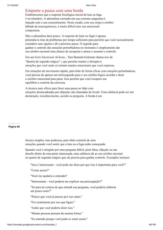 31/10/2020 Sem título
https://translate.googleusercontent.com/translate_f 69/199
Empurre a pausa com uma borda
Estabelecemos que a resposta fisiológica inicial de luta ou fuga
é involuntário. A adrenalina correndo em sua corrente sanguínea é
lançado sem o seu consentimento. Neste estado, com seu corpo e cérebro
bêbado de neuroquímicos, é muito difícil reter seu emocional
compostura.
Mas a adrenalina dura pouco. A resposta de lutar ou fugir é apenas
pretendia te tirar de problemas por tempo suficiente para permitir que você racionalmente
considere suas opções e dê o próximo passo. O segredo para
ganhar o controle das emoções perturbadoras no momento é simplesmente dar
seu cérebro racional uma chance de recuperar o atraso e assumir o controle.
Em seu livro Emotional Alchemy , Tara Bennett-Goleman chama isso de
“Quarto de segundo mágico” 9 que permite manter o disruptivo
emoções que você sente se tornam reações emocionais que você expressa.
Em situações de movimento rápido, para lidar de forma eficaz com emoções perturbadoras,
você precisa de apenas um milissegundo para o seu cérebro lógico acordar e dizer
o cérebro emocional para parar. Isso permite que você recupere seu
equilíbrio e controle da conversa.
A técnica mais eficaz para fazer uma pausa ao lidar com
emoções desencadeadas por objeções são chamadas de borda. Uma saliência pode ser um
declaração, reconhecimento, acordo ou pergunta. A borda é um
Página 84
técnica simples, mas poderosa, para obter controle de seus
emoções quando você sentir que a luta ou a fuga estão começando.
Quando você é atingido por uma pergunta difícil, pista falsa, objeção ou um
desafio direto de uma parte interessada, uma saliência dá ao seu cérebro racional
no quarto de segundo mágico que ele precisa para ganhar controle. Exemplos incluem:
"Isso é interessante - você pode me dizer por que isso é importante para você?"
"Como assim?"
"Você me ajudaria a entender?
"Interessante - você poderia me explicar sua preocupação?"
"Só para ter certeza de que entendi sua pergunta, você poderia elaborar
um pouco mais?"
"Parece que você já passou por isso antes."
"Foi exatamente por isso que liguei."
"Achei que você poderia dizer isso."
“Muitas pessoas pensam da mesma forma.”
"Eu entendo porque você pode se sentir assim."
 