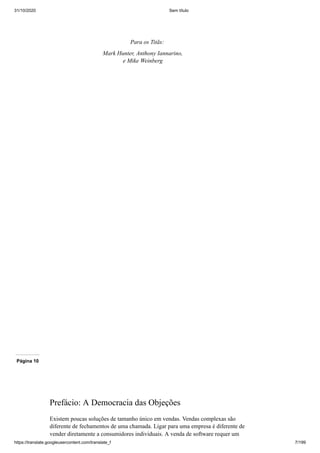 31/10/2020 Sem título
https://translate.googleusercontent.com/translate_f 7/199
Para os Titãs:
Mark Hunter, Anthony Iannarino,
e Mike Weinberg
Página 10
Prefácio: A Democracia das Objeções
Existem poucas soluções de tamanho único em vendas. Vendas complexas são
diferente de fechamentos de uma chamada. Ligar para uma empresa é diferente de
vender diretamente a consumidores individuais. A venda de software requer um
 