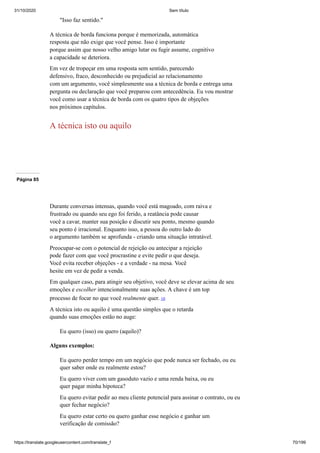 31/10/2020 Sem título
https://translate.googleusercontent.com/translate_f 70/199
"Isso faz sentido."
A técnica de borda funciona porque é memorizada, automática
resposta que não exige que você pense. Isso é importante
porque assim que nosso velho amigo lutar ou fugir assume, cognitivo
a capacidade se deteriora.
Em vez de tropeçar em uma resposta sem sentido, parecendo
defensivo, fraco, desconhecido ou prejudicial ao relacionamento
com um argumento, você simplesmente usa a técnica de borda e entrega uma
pergunta ou declaração que você preparou com antecedência. Eu vou mostrar
você como usar a técnica de borda com os quatro tipos de objeções
nos próximos capítulos.
A técnica isto ou aquilo
Página 85
Durante conversas intensas, quando você está magoado, com raiva e
frustrado ou quando seu ego foi ferido, a reatância pode causar
você a cavar, manter sua posição e discutir seu ponto, mesmo quando
seu ponto é irracional. Enquanto isso, a pessoa do outro lado do
o argumento também se aprofunda - criando uma situação intratável.
Preocupar-se com o potencial de rejeição ou antecipar a rejeição
pode fazer com que você procrastine e evite pedir o que deseja.
Você evita receber objeções - e a verdade - na mesa. Você
hesite em vez de pedir a venda.
Em qualquer caso, para atingir seu objetivo, você deve se elevar acima de seu
emoções e escolher intencionalmente suas ações. A chave é um top
processo de focar no que você realmente quer. 10
A técnica isto ou aquilo é uma questão simples que o retarda
quando suas emoções estão no auge:
Eu quero (isso) ou quero (aquilo)?
Alguns exemplos:
Eu quero perder tempo em um negócio que pode nunca ser fechado, ou eu
quer saber onde eu realmente estou?
Eu quero viver com um gasoduto vazio e uma renda baixa, ou eu
quer pagar minha hipoteca?
Eu quero evitar pedir ao meu cliente potencial para assinar o contrato, ou eu
quer fechar negócio?
Eu quero estar certo ou quero ganhar esse negócio e ganhar um
verificação de comissão?
 