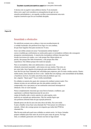 31/10/2020 Sem título
https://translate.googleusercontent.com/translate_f 71/199
Eu quero me sentir importante ou quero que essa parte interessada
meu lado e passar para a próxima etapa?
A técnica isto ou aquilo é uma saliência interna. É um momento
tática com a qual você considera as consequências de agir em seu
emoções perturbadoras e, em seguida, escolher conscientemente uma mais
resposta construtiva que leva ao resultado desejado.
Página 86
Imunidade a obstáculos
Os suboficiais acenam com a cabeça e riem em reconhecimento de
a verdade incômoda: eles preferem levar fogo vivo em combate,
do que fazer ligações frias para recrutas de 18 anos.
Este é um refrão comum em nosso "recrutamento militar fanático"
cursos à medida que confrontamos as razões pelas quais os recrutadores militares não conseguem
prospectar consistentemente. A maioria dos recrutadores militares luta para fazer
missão (em termos de vendas, cota ) não porque lhes faltem talento ou
paixão, não porque lhes falte treinamento, e não porque lhes falte
experiência. Eles falham porque têm medo da rejeição.
Para os recrutadores, falar com adolescentes e seus pais é um
obstáculo emocional assustador - pelo menos em suas mentes. Para mim, no
por outro lado, fazer ligações de prospecção para adolescentes é fácil - muito
mais fácil do que fazer chamadas não solicitadas para empresas, pois fiz toda a minha carreira. Dentro
minha mente, estou fazendo um favor a eles - dando-lhes um emprego, uma mensalidade da faculdade,
e benefícios incríveis. Eu tenho uma bolsa cheia de dinheiro que vou
dar a alguém. “Quem quer?” Essa é minha mentalidade.
Os soldados (a maioria dos quais são veteranos de combate) sentem medo. Frio-
chamar recrutas em um ambiente que eles não podem controlar e não
compreender cria o que parece ser um sentimento emocional intransponível
obstáculo. Eles só veem rejeição.
Parece completamente irracional que esses bravos homens e mulheres, que
suportaram o ambiente hiperemocional de um ativo
campo de batalha onde a morte espreita em cada esquina, seria
medo de ser rejeitado por adolescentes. Não faz sentido lógico que
eles preferem enfrentar balas do que rejeição potencial.
Quando penso em dar de cara com uma chuva de balas, fico com medo.
Ir para a batalha versus fazer uma chamada fria? Terei prazer em enfrentar o
rejeição. Afinal, não consigo pensar em ninguém que tenha tido PTSD de
chamada fria.
Mas há uma razão pela qual esses soldados se sentem assim. As forças Armadas
prepara soldados para lutar antes de enviá-los para zonas de guerra. No fogo
lutas, os soldados gerenciam com eficácia sua luta ou fuga natural
 
