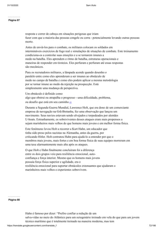 31/10/2020 Sem título
https://translate.googleusercontent.com/translate_f 72/199
Página 87
resposta e correr de cabeça em situações perigosas que iriam
fazer com que a maioria das pessoas congele ou corra - potencialmente levando outras pessoas
morto.
Antes de enviá-los para o combate, os militares colocam os soldados em
intermináveis exercícios de fogo real e simulações de situações de combate. Este treinamento
condiciona-os a controlar suas emoções e a se tornarem imunes a
medo na batalha. Eles aprendem o ritmo de batalha, estruturas operacionais e
maneiras de responder em tiroteios. Eles perfuram e perfuram até essas respostas
são mecânicos.
Para os recrutadores militares, a lâmpada acende quando desenho o
paralelo entre como eles aprenderam a ser imunes ao obstáculo de
medo no campo de batalha e como eles podem aplicar a mesma metodologia
por se tornar imune ao medo da rejeição na prospecção. Está
simplesmente uma mudança de perspectiva.
Um obstáculo é definido como
algo que obstrui ou atrapalha o progresso - uma dificuldade, problema,
ou desafio que está em seu caminho.11
Durante a Segunda Guerra Mundial, Lawrence Holt, que era dono de um comerciante
empresa de navegação na Grã-Bretanha, fez uma observação que lançou um
movimento. Seus navios estavam sendo alvejados e torpedeados por alemães
U-boats. Estranhamente, os sobreviventes desses ataques eram mais propensos a
sejam marinheiros mais velhos do que homens mais jovens e em melhor forma física.
Este fenômeno levou Holt a recorrer a Kurt Hahn, um educador que
tinha sido preso pelos nazistas na Alemanha, antes da guerra, por
criticando Hitler. Holt contratou Hahn para ajudá-lo a entender por que o
membros mais jovens, mais fortes e em boa forma física de suas equipes morreram em
uma taxa alarmantemente mais alta após os ataques.
O que Holt e Hahn finalmente concluíram foi a diferença
entre os dois grupos veio para resiliência emocional, auto-
confiança e força interior. Mesmo que os homens mais jovens
possuía força física superior e agilidade, era o
resiliência emocional para suportar obstáculos extenuantes que ajudaram o
marinheiros mais velhos e experientes sobrevivem.
Página 88
Hahn é famoso por dizer: “Prefiro confiar a redução de um
salva-vidas no meio do Atlântico para um octogenário treinado em vela do que para um jovem
técnico marítimo que é totalmente treinado na maneira moderna, mas tem
 