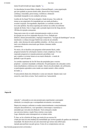 31/10/2020 Sem título
https://translate.googleusercontent.com/translate_f 73/199
nunca foi pulverizado por água salgada. ”12
As descobertas levaram Hahn a fundar a Outward Bound, 13 uma organização
que tem ajudado as pessoas desde então, desenvolver força mental,
confiança, tenacidade, perseverança, resiliência e obstáculo
imunidade imergindo-os em condições adversas.
Lembra de Jia Jiang? Ele havia atingido o fundo do poço. Seu sonho de
tornar-se um empresário foi torpedeado por seu medo profundo e
aversão à rejeição. Envergonhado, deprimido e se sentindo sozinho, ele
teve uma epifania. Sua única esperança de realizar seu sonho era enfrentar
rejeição de frente. Este é o lugar onde a jornada improvável de Jiang através
100 dias de rejeição começaram.
Jiang narra como ele se expôs sistematicamente a todos os níveis
de rejeição em seu livro inspirador Rejeição Prova. Pedindo por
dinheiro, donuts personalizados, empregos temporários, "recargas de hambúrguer" em um
lanchonete e a chance de jogar futebol nas costas de um estranho
jarda - entre dezenas de outros pedidos estranhos - ele ficou cara a cara
nariz com obstáculos emocionais que fariam o humano médio
contorcer-se.
No início, ele se desafiou com perguntas relativamente fáceis, então
progressivamente fez solicitações maiores e mais complexas. Foi isso
exposição progressiva à rejeição potencial, percebida e real
que o ajudou a se tornar imune ao seu maior obstáculo - o medo de
pedindo o que ele queria.
As corridas espartanas de Joe De Sena são projetadas para o mesmo
propósito - construir imunidade a obstáculos. Os participantes são colocados contra
testes desafiadores e dolorosos de vontade. Através da adversidade e do sofrimento,
os participantes aprendem como mudar seu estado mental e obter controle
de medo. 14
O autocontrole diante dos obstáculos é como um músculo. Quanto mais você
exercê-lo, mais forte se torna. Você constrói seu “autocontrole
Página 89
músculo ", colocando-se em uma posição para experimentar a percepção
obstáculo e as emoções que o acompanham novamente e novamente.
Depois de começar a enfrentar os medos intencionalmente e emocionalmente
situações desconfortáveis, você aprenderá a interromper e neutralizar o
ansiedade que vem antes do obstáculo. Você começará a mudar
sua conversa interna e reação física externa a esse medo.
Logo, obstáculos antes intransponíveis se tornam rotina.
É claro, ao ler a história de Jiang, que muito de seu sucesso foi
criado por meio de uma mudança de mentalidade que ocorreu quando ele ganhou um obstáculo
imunidade. Ele desenvolveu um calo emocional que tornou mais difícil para
rejeição para perfurar sua pele grossa. Como ele se comprometeu com seu
 