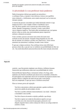 31/10/2020 Sem título
https://translate.googleusercontent.com/translate_f 74/199
desafios de rejeição e perseverou através do medo, ele se tornou
prova de rejeição.
A adversidade é o seu professor mais poderoso
Dados de pesquisas indicam que quando sua autoestima e
a confiança é baixa, a rejeição é mais dolorosa e torna-se um equilíbrio
maior obstáculo. 15 Infelizmente, neste estado emocional você se torna um
ímã para rejeição.
A maioria das pessoas concordaria que minha declaração anterior é cega
lampejo do óbvio e uma verdade evidente. O problema é que é
não é tão óbvio quando você é a pessoa que sofre de baixa auto-
estima. Quando a insegurança o consome, é muito, muito difícil
veja os impactos negativos. Você pode saber racionalmente que você apenas
preciso voltar ao cavalo, mas emocionalmente parece impossível
enfrente o obstáculo novamente.
Como corolário, pessoas com maior auto-estima são muito mais
resiliente em face da rejeição. Enquanto Jiang progredia em seus 100
dias de rejeição, ele começou a receber sims improváveis . Essas vitórias
aumentou sua autoestima e confiança, levando a mais vitórias.
É aqui que a mágica aconteceu. Sua confiança tornou mais difícil para
pessoas a dizer não, o que por sua vez melhorou sua probabilidade de obter um
sim . Sua recém-descoberta autoconsciência deu-lhe maior emoção emocional
Página 90
controle, o que lhe permitiu implantar com eficácia a influência humana
frameworks que melhoraram ainda mais sua probabilidade de vitória.
Outward Bound, Spartan Races, treinamento militar e Jia Jiang, todos
implantar uma fórmula semelhante para desenvolver imunidade a obstáculos.
Os participantes são empurrados através de um desafio de progressivamente mais
desafios difíceis e indutores de medo até que todo o resto pareça
fácil em comparação. É aqui que nasce a resiliência emocional.
Para se tornar prova de rejeição:
Você deve estar pronto e aberto para aprender e ganhar resiliência
através do cadinho da adversidade e da dor.
Você deve escolher enfrentar intencionalmente o seu medo - obstáculo
a imunidade é uma escolha.
Você deve buscar ativamente a rejeição, pedindo o que deseja.
Você deve superar um estado de dissonância cognitiva em que
você lida com a dor emocional de percepção, potencial e real
objeção enquanto lutava contra o desejo de voltar ao seu antigo estado de
conforto e ilusão.
 