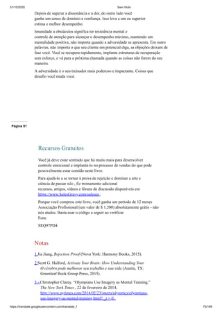 31/10/2020 Sem título
https://translate.googleusercontent.com/translate_f 75/199
Depois de superar a dissonância e a dor, do outro lado você
ganhe um senso de domínio e confiança. Isso leva a um eu superior
estima e melhor desempenho.
Imunidade a obstáculos significa ter resistência mental e
controle de atenção para alcançar o desempenho máximo, mantendo um
mentalidade positiva, não importa quando a adversidade se apresenta. Em outro
palavras, não importa o que seu cliente em potencial diga, as objeções deixam de
fase você. Você se recupera rapidamente, implanta estruturas de recuperação
sem esforço, e vá para a próxima chamada quando as coisas não forem do seu
maneira.
A adversidade é o seu treinador mais poderoso e impactante. Coisas que
desafio você muda você.
Página 91
Recursos Gratuitos
Você já deve estar sentindo que há muito mais para desenvolver
controle emocional e implantá-lo no processo de vendas do que pode
possivelmente estar contido neste livro.
Para ajudá-lo a se tornar à prova de rejeição e dominar a arte e
ciência de passar não , fiz treinamento adicional
recursos, artigos, vídeos e fóruns de discussão disponíveis em
https://www.SalesGravy.com/saleseq .
Porque você comprou este livro, você ganha um período de 12 meses
Associação Profissional (um valor de $ 1.200) absolutamente grátis - não
nós atados. Basta usar o código a seguir ao verificar
Fora:
SEQ97PD4
Notas
1 Jia Jiang, Rejection Proof (Nova York: Harmony Books, 2015).
2 Scott G. Halford, Activate Your Brain: How Understanding Your
O cérebro pode melhorar seu trabalho e sua vida (Austin, TX:
Greenleaf Book Group Press, 2015).
3 - Christopher Clarey. “Olympians Use Imagery as Mental Training,”
The New York Times , 22 de fevereiro de 2014,
http://www.nytimes.com/2014/02/23/sports/olympics/olympians-
use-imagery-as-mental-training.html? _r = 0 .
 