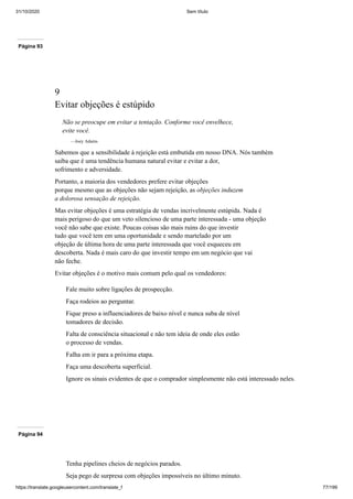 31/10/2020 Sem título
https://translate.googleusercontent.com/translate_f 77/199
Página 93
9
Evitar objeções é estúpido
Não se preocupe em evitar a tentação. Conforme você envelhece,
evite você.
—Joey Adams
Sabemos que a sensibilidade à rejeição está embutida em nosso DNA. Nós também
saiba que é uma tendência humana natural evitar e evitar a dor,
sofrimento e adversidade.
Portanto, a maioria dos vendedores prefere evitar objeções
porque mesmo que as objeções não sejam rejeição, as objeções induzem
a dolorosa sensação de rejeição.
Mas evitar objeções é uma estratégia de vendas incrivelmente estúpida. Nada é
mais perigoso do que um veto silencioso de uma parte interessada - uma objeção
você não sabe que existe. Poucas coisas são mais ruins do que investir
tudo que você tem em uma oportunidade e sendo martelado por um
objeção de última hora de uma parte interessada que você esqueceu em
descoberta. Nada é mais caro do que investir tempo em um negócio que vai
não feche.
Evitar objeções é o motivo mais comum pelo qual os vendedores:
Fale muito sobre ligações de prospecção.
Faça rodeios ao perguntar.
Fique preso a influenciadores de baixo nível e nunca suba de nível
tomadores de decisão.
Falta de consciência situacional e não tem ideia de onde eles estão
o processo de vendas.
Falha em ir para a próxima etapa.
Faça uma descoberta superficial.
Ignore os sinais evidentes de que o comprador simplesmente não está interessado neles.
Página 94
Tenha pipelines cheios de negócios parados.
Seja pego de surpresa com objeções impossíveis no último minuto.
 