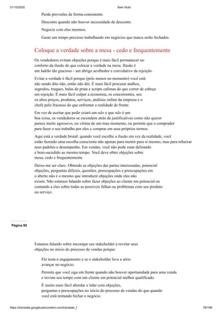 31/10/2020 Sem título
https://translate.googleusercontent.com/translate_f 78/199
Perde previsões de forma consistente.
Desconto quando não houver necessidade de desconto.
Negocie com eles mesmos.
Gaste um tempo precioso trabalhando em negócios que nunca serão fechados.
Coloque a verdade sobre a mesa - cedo e frequentemente
Os vendedores evitam objeções porque é mais fácil permanecer no
conforto da ilusão do que colocar a verdade na mesa. Ilusão é
um ladrão tão gracioso - um abrigo acolhedor e convidativo da rejeição.
Evitar a verdade é fácil porque (pelo menos no momento) você está
não sendo dito não, então não dói. É mais fácil procurar atalhos,
segredos, truques, balas de prata e scripts cafonas do que correr de cabeça
em rejeição. É mais fácil culpar a economia, os concorrentes, seu
os altos preços, produtos, serviços, análises online da empresa e o
chefe pelo fracasso do que enfrentar a realidade de frente.
Em vez de aceitar que pedir criará um não e que não é um
boa coisa, os vendedores se escondem atrás de justificativas como não querer
parece muito agressivo, ou vítima de um mau momento, ou permite que o comprador
para fazer o seu trabalho por eles e comprar em seus próprios termos.
Aqui está a verdade brutal: quando você escolhe a ilusão em vez da realidade, você
estão fazendo uma escolha consciente não apenas para mentir para si mesmo, mas para rebaixar
seus padrões e desempenho. Em vendas, você não pode estar delirando
e bem-sucedido ao mesmo tempo. Você deve obter objeções sobre
mesa, cedo e frequentemente.
Deixe-me ser claro. Obtendo as objeções das partes interessadas, potencial
objeções, perguntas difíceis, questões, preocupações e preocupações em
o aberto não é o mesmo que introduzir objeções onde eles não
existir. Não estamos falando sobre fazer objeções ao cliente em potencial ou
contando a eles sobre todas as possíveis falhas ou problemas com seu produto
ou serviço.
Página 95
Estamos falando sobre encorajar seu stakeholder a revelar seus
objeções no início do processo de vendas porque:
Ele testa o engajamento e se o stakeholder leva a sério
avançar no negócio.
Permite que você siga em frente quando não houver oportunidade para uma venda
e invista seu tempo com um cliente em potencial melhor qualificado.
É muito mais fácil abordar e lidar com objeções,
perguntas e preocupações no início do processo de vendas do que quando
você está tentando fechar o negócio.
 