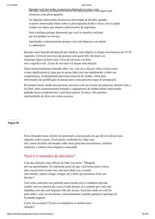 31/10/2020 Sem título
https://translate.googleusercontent.com/translate_f 79/199
Quando você tem todos os possíveis obstáculos à vista, você
são mais eficazes no desenvolvimento de uma proposta e mensagem que
minimiza essas preocupações.
As objeções fazem parte do processo de tomada de decisão; quando
as partes interessadas falam sobre as preocupações desde o início, isso os ajuda
romper seu status quo natural e preconceitos de segurança.
Gera confiança porque demonstra que você se mantém confiante
por seu produto ou serviço.
Aprofunda o relacionamento porque você está disposto a ser aberto
e colaborativo.
Quando estou fazendo prospecção por telefone, meu objetivo é atingir essa barreira em 15-20
segundos. Cerca de um terço das pessoas com quem falo vão dizer sim
só porque liguei na hora certa. Cerca de um terço vai dizer
não e significa não . Cerca de um terço vai lançar uma objeção.
Estou intencionalmente tentando obter sim , não ou a objeção sobre a mesa como
o mais rápido possível, para que eu possa lidar com isso rapidamente e obter um
compromisso, vá diretamente para uma conversa de vendas, reúna mais
informações de qualificação ou passar para o meu próximo toque de prospecção.
Da mesma forma, desde meu primeiro encontro com um cliente em potencial, durante todo o
no final, estou constantemente testando o engajamento de minhas partes interessadas
pedindo micro-compromissos e próximos passos. Eu dou a eles quantos
oportunidades de dizer não como eu posso.
Página 96
Estou forçando meus clientes em potencial a uma posição em que devem colocar seus
objeções sobre a mesa. Assim posso confrontá-los, lidar com
eles, tomar decisões informadas sobre meus próximos movimentos, eliminar
surpresas, e manter meus negócios avançando.
Você é o tomador de decisões?
Uma das objeções mais difíceis de lidar soa assim: “Obrigado
por sua apresentação. Eu realmente gosto do que você trouxe para a mesa,
mas vou precisar revisar isso com meu chefe (ou o comitê,
meu marido, esposa, amigo, colegas, etc.) antes que possamos fazer um
decisão."
Você tenta contornar isso pedindo uma reunião com a verdadeira decisão
criador, mas na maioria das vezes é tarde demais ou o contato que você está
trabalhar com não está disposto a lhe dar acesso. Você tem medo se você for
perto deles, você vai envenenar o relacionamento e perder qualquer esperança de
Fechando negócio.
Como isso acontece? Como os vendedores se metem nisso
situação?
 
