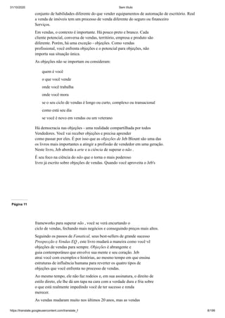 31/10/2020 Sem título
https://translate.googleusercontent.com/translate_f 8/199
conjunto de habilidades diferente do que vender equipamentos de automação de escritório. Real
a venda de imóveis tem um processo de venda diferente do seguro ou financeiro
Serviços.
Em vendas, o contexto é importante. Há pouco preto e branco. Cada
cliente potencial, conversa de vendas, território, empresa e produto são
diferente. Porém, há uma exceção - objeções. Como vendas
profissional, você enfrenta objeções e o potencial para objeções, não
importa sua situação única.
As objeções não se importam ou consideram:
quem é você
o que você vende
onde você trabalha
onde você mora
se o seu ciclo de vendas é longo ou curto, complexo ou transacional
como está seu dia
se você é novo em vendas ou um veterano
Há democracia nas objeções - uma realidade compartilhada por todos
Vendedores. Você vai receber objeções e precisa aprender
como passar por eles. É por isso que as objeções de Jeb Blount são uma das
os livros mais importantes a atingir a profissão de vendedor em uma geração.
Neste livro, Jeb aborda a arte e a ciência de superar o não .
É seu foco na ciência do não que o torna o mais poderoso
livro já escrito sobre objeções de vendas. Quando você aproveita o Jeb's
Página 11
frameworks para superar não , você se verá encurtando o
ciclo de vendas, fechando mais negócios e conseguindo preços mais altos.
Seguindo os passos de Fanatical, seus best-sellers de grande sucesso
Prospecção e Vendas EQ , este livro mudará a maneira como você vê
objeções de vendas para sempre. Objeções é abrangente e
guia contemporâneo que envolve sua mente e seu coração. Jeb
atrai você com exemplos e histórias, ao mesmo tempo em que ensina
estruturas de influência humana para reverter os quatro tipos de
objeções que você enfrenta no processo de vendas.
Ao mesmo tempo, ele não faz rodeios e, em sua assinatura, o direito de
estilo direto, ele lhe dá um tapa na cara com a verdade dura e fria sobre
o que está realmente impedindo você de ter sucesso e renda
merecer.
As vendas mudaram muito nos últimos 20 anos, mas as vendas
 