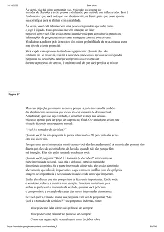 31/10/2020 Sem título
https://translate.googleusercontent.com/translate_f 80/199
Às vezes, não há como contornar isso. Você não vai chegar ao
tomador de decisões e estão presos trabalhando por meio de um influenciador. Isto é
fundamental que você coloque isso abertamente, na frente, para que possa ajustar
sua estratégia para se alinhar com a realidade.
Às vezes, você está lidando com uma pessoa enganadora que sabe como
o jogo é jogado. Essas pessoas não têm intenção de fazer
negócios com você. Eles estão apenas usando você para consultoria gratuita ou
informações de preços para usar como vantagem com seu concorrente.
Vendedores confusos pelo desespero têm maior probabilidade de se acostumar com
este tipo de cliente potencial.
Você expõe essas pessoas testando o engajamento. Quando eles são
relutante em se envolver, resistir a conexões emocionais, recusar-se a responder
perguntas na descoberta, renegar compromissos e te apressar
durante o processo de vendas, é um bom sinal de que você precisa se afastar.
Página 97
Mas essa objeção geralmente acontece porque a parte interessada também
diz abertamente ou insinua que ele ou ela é o tomador de decisão final.
Acreditando que isso seja verdade, o vendedor avança nas vendas
processo apenas para ser pego de surpresa no final. Os vendedores criam este
situação fazendo uma pergunta mortal:
“Você é o tomador de decisões?”
Quando você faz esta pergunta às partes interessadas, 90 por cento das vezes
eles vão dizer sim.
Por que uma parte interessada mentiria para você tão descaradamente? A maioria das pessoas não
dizem que eles são os tomadores de decisão, quando não são porque têm
má intenção. Eles não estão tentando machucar você.
Quando você pergunta: "Você é o tomador de decisões?" você coloca o
parte interessada no local. Isso cria o doloroso estresse mental de
dissonância cognitiva. Se a parte interessada disser não, eles estão admitindo
abertamente que não são importantes, o que entra em conflito com eles próprios
imagem de importância e necessidade insaciável de sentir que importam.
Então, eles dizem que sim porque isso os faz sentir importantes. Então você,
o vendedor, reforce a mentira com atenção. Funciona muito bem para
ambas as partes até o momento da verdade, quando você pede um
o compromisso e o castelo de cartas das partes interessadas desmorona.
Se você quer a verdade, mude sua pergunta. Em vez de perguntar “São
você é o tomador de decisões? ” use perguntas indiretas, como:
Você pode me falar sobre suas políticas de compra?
Você poderia me orientar no processo de compra?
Como sua organização normalmente toma decisões sobre
 