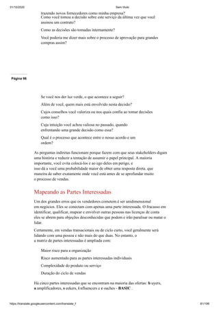 31/10/2020 Sem título
https://translate.googleusercontent.com/translate_f 81/199
trazendo novos fornecedores como minha empresa?
Como você tomou a decisão sobre este serviço da última vez que você
assinou um contrato?
Como as decisões são tomadas internamente?
Você poderia me dizer mais sobre o processo de aprovação para grandes
compras assim?
Página 98
Se você nos der luz verde, o que acontece a seguir?
Além de você, quem mais está envolvido nesta decisão?
Cujos conselhos você valoriza ou nos quais confia ao tomar decisões
como isso?
Cuja intuição você achou valiosa no passado, quando
enfrentando uma grande decisão como essa?
Qual é o processo que acontece entre o nosso acordo e um
ordem?
As perguntas indiretas funcionam porque fazem com que seus stakeholders digam
uma história e reduzir a tentação de assumir o papel principal. A maioria
importante, você evita colocá-los e ao ego deles em perigo, e
isso dá a você uma probabilidade maior de obter uma resposta direta. que
maneira de saber exatamente onde você está antes de se aprofundar muito
o processo de vendas.
Mapeando as Partes Interessadas
Um dos grandes erros que os vendedores cometem é ser unidimensional
em negócios. Eles se conectam com apenas uma parte interessada. O fracasso em
identificar, qualificar, mapear e envolver outras pessoas nas licenças de conta
eles se abrem para objeções desconhecidas que podem e irão paralisar ou matar o
lidar.
Certamente, em vendas transacionais ou de ciclo curto, você geralmente será
lidando com uma pessoa e não mais do que duas. No entanto, o
a matriz de partes interessadas é ampliada com:
Maior risco para a organização
Risco aumentado para as partes interessadas individuais
Complexidade do produto ou serviço
Duração do ciclo de vendas
Há cinco partes interessadas que se encontram na maioria das ofertas: b uyers,
a amplificadores, s eekers, i nfluencers e c oaches - BASIC .
 