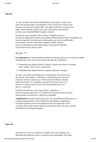 31/10/2020 Sem título
https://translate.googleusercontent.com/translate_f 82/199
Página 99
Às vezes, as partes interessadas desempenham vários papéis, e outras vezes
todos têm uma única parte a desempenhar. O que você pode ter certeza é que
onde quer que haja partes interessadas - não importa onde elas se encaixem no
mapa - haverá objeções. Quanto mais cedo você receber essas objeções
na mesa, maior a probabilidade de ganhar o negócio.
Ferramentas como ZoomInfo, DiscoverOrg e LinkedIn tornaram o
processo de mapeamento de partes interessadas infinitamente mais fácil. Começando com
fase de prospecção e levantamento de informações, por meio da qualificação e
na descoberta, você deve identificar e mapear o BASIC. Quando
trata-se de identificar as partes interessadas e suas possíveis objeções,
você não deve deixar nada ao acaso.
BASIC ™
Os compradores são essencialmente tomadores de decisão, pessoas com o que há de melhor
autoridade para dizer sim ou não. Existem dois tipos de compradores:
1. Compradores que podem autorizar o negócio, assinar um contrato ou comprar
fazer o pedido e dizer sim ao compromisso.
2. Compradores que podem financiar o negócio (preencha o cheque).
Às vezes, essas partes interessadas são a mesma pessoa, mas outras vezes
eles não são. Por exemplo, o CIO pode ser capaz de dizer sim a um novo
compra de software, mas até que o CFO concorde em liberar os fundos,
nada vai acontecer. Um comprador corporativo pode dizer sim ao seu
termos, e os gerentes gerais em locais de campo podem dizer sim a
aprovar o orçamento.
Entender essa diferença vai te poupar da dor e angústia de
fechar um negócio apenas para ver o pedido não se materializar por causa do
financiamento veto silencioso e objeção do comprador.
Amplificadores são partes interessadas que veem um problema ou lacuna que seu
o produto pode preencher. Eles são defensores da mudança e amplificam o
mensagem, problema, dor ou necessidade por meio da organização. Estes
as pessoas podem estar na parte inferior ou superior do totem e ter graus variados
de influência no resultado do negócio.
Página 100
Na maioria dos casos, sua influência é indireta. Eles usam o produto, são
impactado por problemas ou dor, ou perceber uma oportunidade. Você pode
 