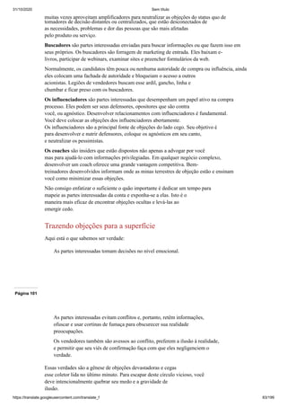 31/10/2020 Sem título
https://translate.googleusercontent.com/translate_f 83/199
muitas vezes aproveitam amplificadores para neutralizar as objeções do status quo de
tomadores de decisão distantes ou centralizados, que estão desconectados de
as necessidades, problemas e dor das pessoas que são mais afetadas
pelo produto ou serviço.
Buscadores são partes interessadas enviadas para buscar informações ou que fazem isso em
seus próprios. Os buscadores são forragem de marketing de entrada. Eles baixam e-
livros, participar de webinars, examinar sites e preencher formulários da web.
Normalmente, os candidatos têm pouca ou nenhuma autoridade de compra ou influência, ainda
eles colocam uma fachada de autoridade e bloqueiam o acesso a outros
acionistas. Legiões de vendedores buscam esse ardil, gancho, linha e
chumbar e ficar preso com os buscadores.
Os influenciadores são partes interessadas que desempenham um papel ativo na compra
processo. Eles podem ser seus defensores, opositores que são contra
você, ou agnóstico. Desenvolver relacionamentos com influenciadores é fundamental.
Você deve colocar as objeções dos influenciadores abertamente.
Os influenciadores são a principal fonte de objeções do lado cego. Seu objetivo é
para desenvolver e nutrir defensores, coloque os agnósticos em seu canto,
e neutralizar os pessimistas.
Os coaches são insiders que estão dispostos não apenas a advogar por você
mas para ajudá-lo com informações privilegiadas. Em qualquer negócio complexo,
desenvolver um coach oferece uma grande vantagem competitiva. Bem-
treinadores desenvolvidos informam onde as minas terrestres de objeção estão e ensinam
você como minimizar essas objeções.
Não consigo enfatizar o suficiente o quão importante é dedicar um tempo para
mapeie as partes interessadas da conta e exponha-se a elas. Isto é o
maneira mais eficaz de encontrar objeções ocultas e levá-las ao
emergir cedo.
Trazendo objeções para a superfície
Aqui está o que sabemos ser verdade:
As partes interessadas tomam decisões no nível emocional.
Página 101
As partes interessadas evitam conflitos e, portanto, retêm informações,
ofuscar e usar cortinas de fumaça para obscurecer sua realidade
preocupações.
Os vendedores também são avessos ao conflito, preferem a ilusão à realidade,
e permitir que seu viés de confirmação faça com que eles negligenciem o
verdade.
Essas verdades são a gênese de objeções devastadoras e cegas
esse coletor lida no último minuto. Para escapar deste círculo vicioso, você
deve intencionalmente quebrar seu medo e a gravidade de
ilusão.
 