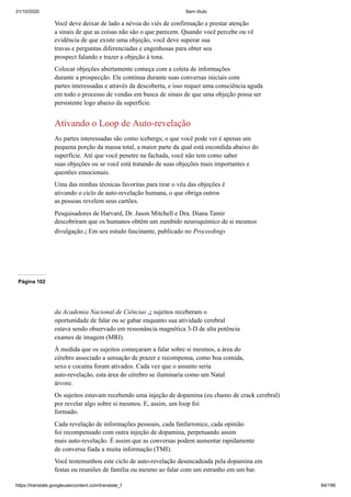 31/10/2020 Sem título
https://translate.googleusercontent.com/translate_f 84/199
Você deve deixar de lado a névoa do viés de confirmação e prestar atenção
a sinais de que as coisas não são o que parecem. Quando você percebe ou vê
evidência de que existe uma objeção, você deve superar sua
travas e perguntas diferenciadas e engenhosas para obter seu
prospect falando e trazer a objeção à tona.
Colocar objeções abertamente começa com a coleta de informações
durante a prospecção. Ele continua durante suas conversas iniciais com
partes interessadas e através da descoberta, e isso requer uma consciência aguda
em todo o processo de vendas em busca de sinais de que uma objeção possa ser
persistente logo abaixo da superfície.
Ativando o Loop de Auto-revelação
As partes interessadas são como icebergs; o que você pode ver é apenas um
pequena porção da massa total, a maior parte da qual está escondida abaixo do
superfície. Até que você penetre na fachada, você não tem como saber
suas objeções ou se você está tratando de suas objeções mais importantes e
questões emocionais.
Uma das minhas técnicas favoritas para tirar o véu das objeções é
ativando o ciclo de auto-revelação humana, o que obriga outros
as pessoas revelem seus cartões.
Pesquisadores de Harvard, Dr. Jason Mitchell e Dra. Diana Tamir
descobriram que os humanos obtêm um zumbido neuroquímico de si mesmos
divulgação.1 Em seu estudo fascinante, publicado no Proceedings
Página 102
da Academia Nacional de Ciências ,2 sujeitos receberam o
oportunidade de falar ou se gabar enquanto sua atividade cerebral
estava sendo observado em ressonância magnética 3-D de alta potência
exames de imagem (MRI).
À medida que os sujeitos começaram a falar sobre si mesmos, a área do
cérebro associado a sensação de prazer e recompensa, como boa comida,
sexo e cocaína foram ativados. Cada vez que o assunto seria
auto-revelação, esta área do cérebro se iluminaria como um Natal
árvore.
Os sujeitos estavam recebendo uma injeção de dopamina (eu chamo de crack cerebral)
por revelar algo sobre si mesmos. E, assim, um loop foi
formado.
Cada revelação de informações pessoais, cada fanfarronice, cada opinião
foi recompensado com outra injeção de dopamina, perpetuando assim
mais auto-revelação. É assim que as conversas podem aumentar rapidamente
de conversa fiada a muita informação (TMI).
Você testemunhou este ciclo de auto-revelação desencadeada pela dopamina em
festas ou reuniões de família ou mesmo ao falar com um estranho em um bar.
 