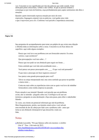 31/10/2020 Sem título
https://translate.googleusercontent.com/translate_f 86/199
voz. Concentre-se nos significados por trás das palavras que estão usando. Estar
alerta para pistas emocionais, verbais e não verbais. Já que as pessoas tendem a
comunique-se por meio de histórias, ouça profundamente para captar sentimentos não ditos e
emoções.
Quando a parte interessada expressa emoção por meio do rosto
expressões, linguagem corporal, tom ou palavras, você ganha uma visão
o que é importante para eles. Conforme você percebe a importância emocional,
Página 104
faça perguntas de acompanhamento para testar seu palpite de que existe uma objeção
e obtenha todas as informações sobre a mesa. Concentre-se em ficar abaixo do
superfície. aqui estão alguns exemplos:
Parece que você teve esse problema com um fornecedor anterior. Eu estou
curioso, o que aconteceu?
Que preocupações você tem sobre ...?
Parece que isso pode ser um obstáculo para seguir em frente ...
Estou sentindo que você não está acreditando nisso ...
Você parece um pouco preocupado com ____. O que você está pensando?
O que mais o preocupa em fazer negócios conosco?
Isso parece uma grande preocupação para você?
Talvez eu esteja interpretando mal, mas estou sentindo que posso ter perdido
a marca nisto ...
Conte-me mais sobre as experiências ruins com as quais você teve de trabalhar
fornecedores como minha empresa no passado.
Preste atenção à sua intuição! Quando você percebe que um problema
existe, não se intimide - pergunte sobre isso. Certifique-se de usar um
terminou a pergunta ou uma declaração e faça uma pausa, para obter o stakeholder
falando.
Às vezes, seu cliente em potencial informará que não há problema.
Mais frequentemente, porém, sua intuição estará certa e você salvará
uma tonelada de dor de cabeça por lidar com o problema cedo - antes que
torna-se um obstáculo intransponível que descarrila e mata seu
lidar.
Notas
1 Belinda Luscombe, “Por que falamos sobre nós mesmos: o cérebro
Like It ” Time , 8 de maio de 2012.
http://healthland.time.com/2012/05/08/why-we-overshare-the-
cérebro-gosta-disso / .
 
