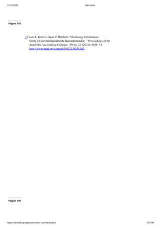 31/10/2020 Sem título
https://translate.googleusercontent.com/translate_f 87/199
Página 105
2 Diana I. Tamir e Jason P. Mitchell, “Disclosing Information
Sobre o Eu é Intrinsecamente Recompensador, ” Proceedings of the
Academia Nacional de Ciências 109 no. 21 (2012): 8038–43.
http://www.pnas.org/content/109/21/8038.full .
Página 106
 