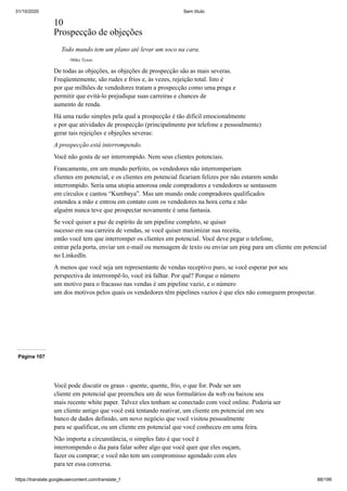31/10/2020 Sem título
https://translate.googleusercontent.com/translate_f 88/199
10
Prospecção de objeções
Todo mundo tem um plano até levar um soco na cara.
-Mike Tyson
De todas as objeções, as objeções de prospecção são as mais severas.
Freqüentemente, são rudes e frios e, às vezes, rejeição total. Isto é
por que milhões de vendedores tratam a prospecção como uma praga e
permitir que evitá-lo prejudique suas carreiras e chances de
aumento de renda.
Há uma razão simples pela qual a prospecção é tão difícil emocionalmente
e por que atividades de prospecção (principalmente por telefone e pessoalmente)
gerar tais rejeições e objeções severas:
A prospecção está interrompendo.
Você não gosta de ser interrompido. Nem seus clientes potenciais.
Francamente, em um mundo perfeito, os vendedores não interromperiam
clientes em potencial, e os clientes em potencial ficariam felizes por não estarem sendo
interrompido. Seria uma utopia amorosa onde compradores e vendedores se sentassem
em círculos e cantou “Kumbaya”. Mas um mundo onde compradores qualificados
estendeu a mão e entrou em contato com os vendedores na hora certa e não
alguém nunca teve que prospectar novamente é uma fantasia.
Se você quiser a paz de espírito de um pipeline completo, se quiser
sucesso em sua carreira de vendas, se você quiser maximizar sua receita,
então você tem que interromper os clientes em potencial. Você deve pegar o telefone,
entrar pela porta, enviar um e-mail ou mensagem de texto ou enviar um ping para um cliente em potencial
no LinkedIn.
A menos que você seja um representante de vendas receptivo puro, se você esperar por seu
perspectiva de interrompê-lo, você irá falhar. Por quê? Porque o número
um motivo para o fracasso nas vendas é um pipeline vazio, e o número
um dos motivos pelos quais os vendedores têm pipelines vazios é que eles não conseguem prospectar.
Página 107
Você pode discutir os graus - quente, quente, frio, o que for. Pode ser um
cliente em potencial que preencheu um de seus formulários da web ou baixou seu
mais recente white paper. Talvez eles tenham se conectado com você online. Poderia ser
um cliente antigo que você está tentando reativar, um cliente em potencial em seu
banco de dados definido, um novo negócio que você visitou pessoalmente
para se qualificar, ou um cliente em potencial que você conheceu em uma feira.
Não importa a circunstância, o simples fato é que você é
interrompendo o dia para falar sobre algo que você quer que eles ouçam,
fazer ou comprar; e você não tem um compromisso agendado com eles
para ter essa conversa.
 