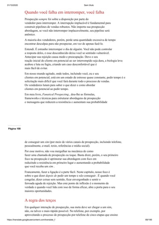 31/10/2020 Sem título
https://translate.googleusercontent.com/translate_f 89/199
Quando você falha em interromper, você falha
Prospecção sempre foi sobre a disposição por parte do
vendedor para interromper. A interrupção implacável é fundamental para
construir pipelines de vendas robustos. Não importa sua prospecção
abordagem, se você não interromper implacavelmente, seu pipeline será
anêmico.
A maioria dos vendedores, porém, perde uma quantidade excessiva de tempo
encontrar desculpas para não prospectar, em vez de apenas fazê-lo.
Entendi. É estranho interromper o dia de alguém. Você não pode controlar
a resposta deles, e esse desconhecido deixa você se sentindo vulnerável.
Antecipar sua rejeição causa medo e preocupação. Deve o seu
reação inicial do cliente em potencial ao ser interrompido seja dura, a biologia leva
acabou e luta ou fugiu, criando um caso desconfortável que é
mais fácil de evitar.
Em nosso mundo agitado, onde todos, incluindo você, eu e seu
clientes em potencial, está em um estado de estresse quase constante, pedir tempo é o
solicitação mais difícil que você fará durante todo o processo de vendas.
Os vendedores lutam para saber o que dizer e como abordar
clientes em potencial ao pedir tempo.
Em meu livro, Fanatical Prospecting , dou-lhe as fórmulas,
frameworks e técnicas para estruturar abordagens de prospecção
e mensagens que reduzem a resistência e aumentam sua probabilidade
Página 108
de conseguir um sim (por meio de vários canais de prospecção, incluindo telefone,
pessoalmente, e-mail, texto, referências e mídia social).
Por esse motivo, não vou mergulhar na mecânica de como
fazer uma chamada de prospecção ou toque. Basta dizer, porém, o seu primeiro
foco na prospecção é aprimorar sua abordagem com foco em
reduzindo a resistência em primeiro lugar e aumentando a probabilidade
que você receba um sim .
Francamente, fazer a ligação é a parte fácil. Neste capítulo, nosso foco é
sobre o que dizer depois de pedir um tempo e não conseguir . É quando você
congelar, dizer coisas sem sentido, ficar envergonhado e sentir o
ferroada aguda de rejeição. Mas este ponto de inflexão é o momento de
verdade e quando você lida com isso de forma eficaz, abre a porta para o seu
maiores oportunidades.
A regra dos terços
Em qualquer interação de prospecção, sua meta deve ser chegar a um sim,
não, ou talvez o mais rápido possível. No telefone, por exemplo, por
aproveitando o processo de prospecção por telefone de cinco etapas que ensino
 