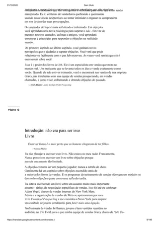 31/10/2020 Sem título
https://translate.googleusercontent.com/translate_f 9/199
instrutores e especialistas continuam a ensinar estratégias que não atendem
compradores modernos que são inteligentes o suficiente para saber que estão sendo
manipulado. Eu vi centenas de vendedores quebrando e queimando
usando essas táticas desprezíveis ao tentar intimidar e enganar os compradores
em vez de abordar suas preocupações.
O comprador de hoje é mais sofisticado e informado. Em objeções
você aprenderá uma nova psicologia para superar o não . Em vez de
mesmos roteiros cansados, cafonas e antigos, você aprenderá
estruturas e estratégias para responder a objeções na realidade
mundo.
Do primeiro capítulo ao último capítulo, você ganhará novos
percepções que o ajudarão a superar objeções. Você verá que pode
relacionar-se facilmente com o que Jeb escreveu. Às vezes você sentirá que ele é
escrevendo sobre você!
Esse é o poder dos livros de Jeb. Ele é um especialista em vendas que mora no
mundo real. Um praticante que se levanta todos os dias e vende exatamente como
vocês. Quando ele não estiver treinando, você o encontrará nas vendas de sua empresa
Gravy, nas trincheiras com sua equipe de vendas prospectando, em vendas
chamadas, e como você, enfrentando e obtendo objeções do passado.
—Mark Hunter , autor de High-Profit Prospecting
Página 12
Introdução: não era para ser isso
Livro
Escrever livros é o mais perto que os homens chegaram de ter filhos.
—Norman Mailer
Eu não planejava escrever este livro. Não estava no meu radar. Francamente,
Nunca pensei em escrever um livro sobre objeções porque
parecia um assunto tão limitado.
A objeção costuma ser um pequeno jogador; nunca a estrela do show.
Geralmente há um capítulo sobre objeções escondido atrás de
a maioria dos livros de vendas. E os programas de treinamento de vendas oferecem um módulo ou
dois sobre objeções quase como uma reflexão tardia.
Eu estava escrevendo um livro sobre um assunto muito mais importante
assunto - táticas de negociação específicas de vendas. Isso foi até eu conhecer
Adam Vogel, diretor de vendas internas do New York Mets.
Adam e a organização de vendas do Mets se apaixonaram por meu
livro Fanatical Prospecting e me convidou a Nova York para inspirar
seu estábulo de jovens vendedores para fazer mais uma ligação.
Profissionais de vendas brilhantes, jovens e bem vestidos reunidos no
auditório no Citi Field para o que minha equipe de vendas Gravy chama de “Jeb Un-
 