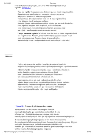 31/10/2020 Sem título
https://translate.googleusercontent.com/translate_f 90/199
você em Fanatical Prospecção , você pode obter uma resposta em 15-20
segundos (Figura 10.1)
Faça sim rápido. Cerca de um terço do tempo que seu cliente em potencial irá
diga sim porque sua abordagem e mensagem estavam corretas ou
porque você apareceu na hora certa e perguntou
com confiança. Seu objetivo é tirar esses sim da mesa rapidamente e
evite falar com eles. É aqui que a confiança
assuntos. Quando você antecipar a rejeição, permita que seu medo descarrilhe
você, e parecer inseguro, fraco ou passivo, você vai transferir
essas emoções para o seu cliente potencial e criam resistência onde
não existia - transformando um sim seguro em um não .
Chegar a nenhum rápido. Cerca de um terço das vezes, o cliente em potencial dirá
não e significa não. Às vezes, este é um telefone desligado na sua cara ou um
porta bateu na sua cara. Às vezes, é uma série de palavrões.
Na maioria das vezes, a perspectiva dá-lhe um muito directo e certo não !
Página 109
Embora seja uma merda, também é uma bênção porque o impede de
desperdiçando tempo e permite que você passe rapidamente para a próxima chamada.
Vá talvez rápido. Cerca de um terço das vezes, o cliente em potencial irá
hesite, diga talvez, negocie ou rejeite uma objeção. Isto é
onde a borracha encontra a estrada na prospecção - é onde você
tem a chance de transformar um talvez em um sim .
Na prospecção, talvez seja onde você ganha a vida. Os talvez
importa porque esses clientes em potencial geralmente são seus melhores
oportunidades. É a habilidade e postura para lidar com a prospecção
objeções e transformá-los em sim que o colocam na frente de seu
clientes em potencial de maior valor e mais qualificados.
Figura 10.1 Processo de telefone de cinco etapas
Neste capítulo, vou lhe dar uma estrutura para lidar com
prospecção de objeções que aumentarão a probabilidade de virar
talvez em sim . Depois de dominar essa estrutura, você obterá o
confiança para receber qualquer coisa que seja jogada em você durante a prospecção.
A estrutura de recuperação de prospecção de três etapas oferece controle
das emoções perturbadoras que transformam chamadas de prospecção em trem doloroso
naufrágios. Vamos começar ganhando uma compreensão básica do
respostas que você recebe de clientes em potencial quando interrompe o dia deles
telefone ou uma chamada de prospecção em pessoa.
 