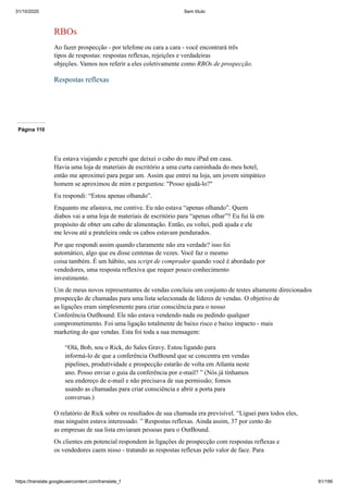 31/10/2020 Sem título
https://translate.googleusercontent.com/translate_f 91/199
RBOs
Ao fazer prospecção - por telefone ou cara a cara - você encontrará três
tipos de respostas: respostas reflexas, rejeições e verdadeiras
objeções. Vamos nos referir a eles coletivamente como RBOs de prospecção.
Respostas reflexas
Página 110
Eu estava viajando e percebi que deixei o cabo do meu iPad em casa.
Havia uma loja de materiais de escritório a uma curta caminhada do meu hotel,
então me aproximei para pegar um. Assim que entrei na loja, um jovem simpático
homem se aproximou de mim e perguntou: "Posso ajudá-lo?"
Eu respondi: “Estou apenas olhando”.
Enquanto me afastava, me contive. Eu não estava “apenas olhando”. Quem
diabos vai a uma loja de materiais de escritório para “apenas olhar”? Eu fui lá em
propósito de obter um cabo de alimentação. Então, eu voltei, pedi ajuda e ele
me levou até a prateleira onde os cabos estavam pendurados.
Por que respondi assim quando claramente não era verdade? isso foi
automático, algo que eu disse centenas de vezes. Você faz o mesmo
coisa também. É um hábito, seu script de comprador quando você é abordado por
vendedores, uma resposta reflexiva que requer pouco conhecimento
investimento.
Um de meus novos representantes de vendas concluiu um conjunto de testes altamente direcionados
prospecção de chamadas para uma lista selecionada de líderes de vendas. O objetivo de
as ligações eram simplesmente para criar consciência para o nosso
Conferência OutBound. Ele não estava vendendo nada ou pedindo qualquer
comprometimento. Foi uma ligação totalmente de baixo risco e baixo impacto - mais
marketing do que vendas. Esta foi toda a sua mensagem:
“Olá, Bob, sou o Rick, do Sales Gravy. Estou ligando para
informá-lo de que a conferência OutBound que se concentra em vendas
pipelines, produtividade e prospecção estarão de volta em Atlanta neste
ano. Posso enviar o guia da conferência por e-mail? ” (Nós já tínhamos
seu endereço de e-mail e não precisava de sua permissão; fomos
usando as chamadas para criar consciência e abrir a porta para
conversas.)
O relatório de Rick sobre os resultados de sua chamada era previsível. “Liguei para todos eles,
mas ninguém estava interessado. ” Respostas reflexas. Ainda assim, 37 por cento do
as empresas de sua lista enviaram pessoas para o OutBound.
Os clientes em potencial respondem às ligações de prospecção com respostas reflexas e
os vendedores caem nisso - tratando as respostas reflexas pelo valor de face. Para
 