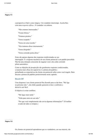 31/10/2020 Sem título
https://translate.googleusercontent.com/translate_f 92/199
Página 111
a perspectiva é fácil, como mágica. Um vendedor interrompe. Acerta-lhes
com uma resposta reflexa . O vendedor vai embora.
“Não estamos interessados.”
"Foram felizes."
"Estamos prontos."
"Estou ocupado."
"Estou em uma reunião."
“Nós tratamos disso internamente.”
"Estou dirigindo."
"Estou correndo porta afora."
Estas são apenas algumas das respostas condicionadas ao seu
interrupção. É a resposta mecânica do seu cliente potencial a um padrão percebido.
Não há uma intenção consciente de enganar você; eles estão correndo
piloto automático.
Como as objeções de prospecção são geralmente respostas condicionadas,
a maneira mais eficaz de superá-los é a pintura de padrões -
perturbando as expectativas do cliente em potencial sobre como você reagirá. Bem
discuta a pintura de padrões posteriormente neste capítulo.
Brush-Off
Uma dispensa é seu cliente potencial lhe dizendo para se dar bem. "Me liga
no próximo mês ", eles dirão quando quiserem evitar o confronto e
deixá-lo cair fácil.
O objetivo é evitar conflitos:
"Me ligue mais tarde."
"Volte para mim em um mês."
“Por que você simplesmente não envia algumas informações?” (O melhor
evasão de todos os tempos.)
Página 112
Os clientes em potencial aprenderam que os vendedores, em sua maioria, são
 