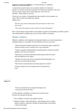 31/10/2020 Sem título
https://translate.googleusercontent.com/translate_f 93/199
dispostos a aceitar essas falsidades e ir embora porque os vendedores
deseja evitar conflitos também.
A rejeição não se parece tanto com a rejeição. Quando você aceita um
ignorar, seu cérebro o deixa fora de perigo. Você ainda tem esperança. Você serve
em, não cruzou a linha, não foi muito agressivo. Você evitou ser
rejeitado - sendo expulso da caverna.
Exceto que, em vendas, ser atropelado por uma rejeição é como empurrar um
corda. Você se ilude em acreditar que realizou
alguma coisa:
"Ele deve estar interessado porque disse para ligar de volta em um
mês ou dois. ”
“Eles estão interessados em que eu lhes envie mais informações”.
Mas você não chega a lugar nenhum. Uma dispensa é apenas uma falsidade que ambas as partes
são condicionados a acreditar para evitar a dor do conflito e da rejeição.
Objeções verdadeiras
Objeções verdadeiras sobre ligações de prospecção tendem a ser mais transparentes e
refutações lógicas ao seu pedido. Eles normalmente vêm com um motivo.
“Não há realmente nenhuma razão para nos encontrarmos agora, porque nós
acaba de assinar um novo contrato com o seu concorrente. ”
“Estamos ocupados implementando um grande projeto e não posso assumir
qualquer outra coisa no momento. ”
"Não posso te encontrar na próxima semana porque estarei em nosso
feira da indústria em Las Vegas. ”
“Adoraria conversar, mas nossos orçamentos foram bloqueados e eu
acho que seria uma perda de tempo. ”
“Não teremos orçamento para esse tipo de gasto até o outono.”
“Fizemos negócios com sua empresa antes e não funcionou
Fora."
Página 113
“Vimos uma proposta da sua empresa há alguns anos
e seus preços eram muito altos. ”
Ao obter objeções verdadeiras, você deve usar seu bom senso.
Existem três caminhos de decisão:
1. Vire a objeção e encontre-a de qualquer maneira.
2. Mude de marcha e reúna informações - especialmente sobre a compra
janelas, contratos, orçamento, tamanho da oportunidade, concorrentes,
e partes interessadas.
 