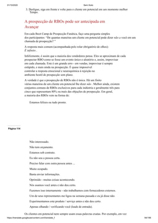 31/10/2020 Sem título
https://translate.googleusercontent.com/translate_f 94/199
3. Desligue, siga em frente e volte para o cliente em potencial em um momento melhor
Tempo.
A prospecção de RBOs pode ser antecipada em
Avançar
Em cada Boot Camp de Prospecção Fanática, faço uma pergunta simples
dos participantes: “De quantas maneiras um cliente em potencial pode dizer não a você em um
chamada de prospecção? ”
A resposta mais comum (acompanhada pelo rolar obrigatório de olhos):
É infinito .
Infelizmente, é assim que a maioria dos vendedores pensa. Eles se aproximam de cada
prospectar RBO como se fosse um evento único e aleatório e, assim, improvisar
em cada chamada. Este é um grande erro - em vendas, improvisar é sempre
estúpido, e mais ainda na prospecção. É quase impossível
controlar a resposta emocional e neuroquímica à rejeição no
ambiente hostil de prospecção sem plano.
A verdade é que a prospecção de RBOs não é única. Há um finito
várias maneiras de um cliente em potencial lhe dizer não . Melhor ainda, existem
conjuntos comuns de RBOs exclusivos para cada indústria e geralmente três para
cinco que representam 80% ou mais das objeções de prospecção. Em geral,
a maioria dos RBOs vem na forma de:
Estamos felizes ou tudo pronto.
Página 114
Não interessado.
Não tem orçamento.
Estamos sob contrato.
Eu não sou a pessoa certa.
Preciso falar com outra pessoa antes ...
Muito ocupado.
Basta enviar informações.
Oprimido - muitas coisas acontecendo.
Nós usamos você antes e não deu certo.
Fazemos isso internamente - não trabalhamos com fornecedores externos.
Um de seus representantes me ligou na semana passada e eu já disse não.
Experimentamos este produto / serviço antes e não deu certo.
Apenas olhando / verificando você (leads de entrada).
Os clientes em potencial nem sempre usam essas palavras exatas. Por exemplo, em vez
 