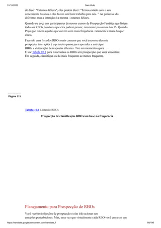 31/10/2020 Sem título
https://translate.googleusercontent.com/translate_f 95/199
de dizer: "Estamos felizes", eles podem dizer: "Temos estado com o seu
concorrente há anos e eles fazem um bom trabalho para nós. ” As palavras são
diferente, mas a intenção é a mesma - estamos felizes.
Quando eu peço aos participantes de nossos cursos de Prospecção Fanática que listem
todos os RBOs possíveis que eles podem pensar, raramente passamos dos 15. Quando
Peço que listem aqueles que ouvem com mais frequência, raramente é mais do que
cinco.
Fazendo uma lista dos RBOs mais comuns que você encontra durante
prospectar interações é o primeiro passo para aprender a antecipar
RBOs e elaboração de respostas eficazes. Tire um momento agora
E use Tabela 10.1 para listar todos os RBOs em prospecção que você encontrar.
Em seguida, classifique-os do mais frequente ao menos frequente.
Página 115
Tabela 10.1 Listando RBOs
Prospecção de classificação RBO com base na frequência
Planejamento para Prospecção de RBOs
Você receberá objeções de prospecção e elas irão acionar seu
emoções perturbadoras. Mas, uma vez que virtualmente cada RBO você entra em um
 