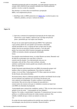31/10/2020 Sem título
https://translate.googleusercontent.com/translate_f 96/199
chamada de prospecção pode ser antecipada, você pode planejar respostas em
avançar, obter controle de suas emoções, perturbar seus clientes potenciais
padrões e inverta o script do comprador.
Para dominar e se tornar eficaz em transformar a prospecção
RBOs, você simplesmente precisa:
1. Identifique todos os RBOs potenciais (ver Tabela 10.1 ) exclusivos para o seu
indústrias, produtos, serviços e verticais de clientes.
Página 116
2. Aproveite a estrutura de recuperação de prospecção de três etapas para
desenvolver scripts simples e repetíveis que você diga sem precisar
pense - permitindo que você supere suas emoções.
Por que ter um script repetível praticado para RBOs? Nós exploramos
o que acontece dentro de você quando você encontra o antecipado,
rejeição percebida ou real. A resposta de lutar ou fugir entra em ação,
sangue corre de seu neocórtex (cérebro racional), e você não pode
pensar. Isso torna muito difícil construir mensagens que abordem
a RBO, no momento, durante a prospecção ultrarrápida
trocas.
Em situações emocionalmente tensas, os scripts liberam sua mente, liberando você
do fardo de se preocupar com o que dizer e colocá-lo
controle total da situação. Um script praticado torna sua voz
entonação, estilo de fala e fluxo soam confiante, relaxado,
autêntico e profissional, mesmo quando suas emoções estão em alta
abaixo da superfície.
Scripts funcionam especialmente bem com RBOs de prospecção porque você
tendem a obter os mesmos repetidamente. Para observar o poder de
scripts, vá ver um filme. Cada programa de TV, filme e peça tem um roteiro.
Se não fossem, não seriam divertidos.
Da mesma forma, observe a diferença quando um político está falando fora do script
em um confronto com repórteres em vez de fazer um discurso com
com a ajuda de um teleprompter. No palco o político é incrivelmente
convincente. Mas sem um script, ele tropeça em suas palavras e
comete muitos dos mesmos erros que os vendedores cometem ao improvisar
com RBOs em chamadas de prospecção.
A preocupação para a maioria dos vendedores, porém, é “Não vou soar como eu mesmo
quando eu uso um script. ” A preocupação em soar enlatado é
legítimo. Em vendas, a autenticidade é importante. É exatamente por isso que os atores,
políticos e os melhores profissionais de vendas ensaiam e praticam. Eles
trabalhe e trabalhe até que o roteiro soe natural e se torne seu
voz.
Os scripts são uma maneira poderosa de controlar suas emoções e gerenciar
sua mensagem, mas eles devem ser ensaiados. Desenvolvendo e
 