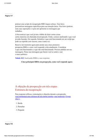 31/10/2020 Sem título
https://translate.googleusercontent.com/translate_f 97/199
Página 117
praticar seus scripts de recuperação RBO requer esforço. Você deve
personalizar mensagens específicas para sua situação única. Você deve praticar,
teste suas suposições e repita até aprimorar as mensagens que
trabalhos.
A boa notícia é que você já tem o hábito de dizer certas coisas
certas maneiras em chamadas de prospecção. Então, comece analisando o que você
já estão fazendo. Em seguida, formalize o que está funcionando em um script que
pode ser repetido com sucesso, uma e outra vez.
Reserve um momento agora para anotar seus cinco primeiros
prospectar RBOs e como você responde a eles atualmente. Considerar
o que está funcionando e o que não está funcionando. Procure padrões em seu
mensagens. Pense nas mensagens que fazem você se sentir e soar
o mais autêntico.
Tabela 10.2 Analisando RBOs e suas respostas
Cinco principais RBOs em prospecção, como você responde agora
A objeção de prospecção em três etapas
Estrutura de recuperação
Para respostas reflexas, contestações e objeções durante a prospecção,
você implantará uma estrutura de três etapas simples, mas poderosa ( Figura
10.2 ):
1. Borda
2. Perturbar
3. Pergunte
Página 118
 