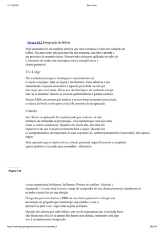 31/10/2020 Sem título
https://translate.googleusercontent.com/translate_f 98/199
Figura 10.2 Prospecção de RBOs
Você aprendeu em um capítulo anterior que uma estrutura é como um conjunto de
trilhos. Ele atua como um guia para lhe dar estrutura, mas não o prende a
um processo de tamanho único. Frameworks oferecem agilidade no calor de
o momento de mudar sua mensagem para a situação única e
cliente potencial.
The Ledge
Nós estabelecemos que o fisiológico e emocional inicial
a reação à rejeição (lutar ou fugir) é involuntária. Uma saliência é um
memorizada, resposta automática à rejeição percebida ou real que
não exige que você pense. Dá ao seu cérebro lógico no momento em que
precisa se atualizar, superar as emoções perturbadoras e ganhar controle.
Porque RBOs em prospecção tendem a evocar fortes respostas emocionais,
a técnica de borda é uma parte crítica da estrutura de recuperação.
Perturbe
Seu cliente em potencial foi condicionado por centenas, se não
milhares, de chamadas de prospecção. Eles esperam que você aja como
todos os outros vendedores. Quando eles dizem não, eles têm um
expectativa do que você provavelmente fará a seguir. Quando seu
os comportamentos correspondem às suas expectativas, nenhum pensamento é necessário; eles apenas
reagir.
Você aprendeu que o cérebro do seu cliente potencial (especificamente a amígdala)
ignora padrões e é puxado para anomalias - diferentes,
Página 119
coisas inesperadas, brilhantes, brilhantes. Pintura de padrões - fazendo o
inesperado - é como você inverte o script do comprador do seu cliente potencial, transforma-os
ao redor e puxá-los em sua direção.
O segredo para transformar o RBO do seu cliente potencial é entregar um
declaração ou pergunta que interrompe esse padrão e puxa o
perspectiva para você. Aqui estão alguns exemplos.
Quando eles dizem que estão felizes, em vez de argumentar que você pode fazer
eles ficam mais felizes se apenas lhe derem uma chance, responder com algo
isso é completamente inesperado:
 
