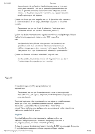 31/10/2020 Sem título
https://translate.googleusercontent.com/translate_f 99/199
Impressionante. Se você está recebendo ótimos preços e serviços, deve
nunca pense em mudar. Tudo que eu quero são alguns minutos do seu
hora de aprender mais sobre você e ver se somos adequados. Em um
mínimo, vou lhe dar um orçamento competitivo que o ajudará a manter
aqueles outros caras são honestos.
Quando eles dizem que estão ocupados, em vez de discuti-los sobre como você
só vai levar um pouco do seu tempo, interromper seu padrão ao concordar
com eles:
É exatamente por isso que liguei; Achei que você seria, e eu quero
encontre um horário que seja mais conveniente para você.
Quando eles dizem: "Basta enviar-me algumas informações", você pode ligar para eles
blefar e forçar o engajamento ou trazer outro RBO à superfície
com:
Isso é fantástico! Fico feliz em saber que você está interessado em
aprendendo mais. Mas, temos tantas informações disponíveis que
a última coisa que quero fazer, como você está ocupado, é dominá-lo.
Você pode me dizer especificamente quais informações gostaria de ver?
Quando eles disserem “não estou interessado”, responda com:
Isso faz sentido. A maioria das pessoas não é a primeira vez que ligo e
é exatamente por isso que devemos nos encontrar.
Página 120
Se eles derem algo específico que gostariam de ver,
responda com:
É exatamente por isso que devemos nos reunir. Assim eu posso aprender
mais sobre você e, em seguida, adapte um pacote de informações específicas
para sua situação.
Também é importante evitar o uso de palavras que apenas os vendedores usam.
Assim que o fizer, você atenderá às expectativas deles. Superutilizado
frases como "Alcançando", "Eu só queria", "Isso é ótimo" e "Eu
entenda ”fazer você soar como qualquer outro representante de vendas e transformar
você em um padrão fácil de ignorar.
Pergunte
De volta à lição um. Para obter o que deseja, você deve pedir o que
você quer. Você pode entregar a reviravolta disruptiva perfeita, mas se
não pergunte de novo, não obterá o resultado que deseja.
A etapa de perguntar é onde a maioria das reviravoltas da RBO em prospecção desmorona.
O vendedor hesita e espera que o cliente em potencial faça o trabalho.
 