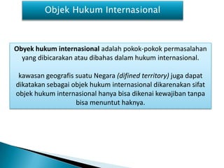 Objek Hukum Internasional



Obyek hukum internasional adalah pokok-pokok permasalahan
  yang dibicarakan atau dibahas dalam hukum internasional.

 kawasan geografis suatu Negara (difined territory) juga dapat
dikatakan sebagai objek hukum internasional dikarenakan sifat
objek hukum internasional hanya bisa dikenai kewajiban tanpa
                   bisa menuntut haknya.
 
