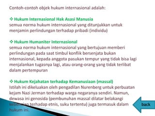 Contoh-contoh objek hukum internasional adalah:

 Hukum Internasional Hak Asasi Manusia
semua norma hukum internasional yang ditunjukkan untuk
menjamin perlindungan terhadap pribadi (individu)

 Hukum Humaniter Internasional
semua norma hukum internasional yang bertujuan memberi
perlindungan pada saat timbul konflik bersenjata bukan
internasional, kepada anggota pasukan tempur yang tidak bisa lagi
menjalankan tugasnya lagi, atau orang-orang yang tidak terlibat
dalam pertempuran

 Hukum Kejahatan terhadap Kemanusiaan (massal)
Istilah ini dikeluakan oleh pengadilan Nurenberg untuk perbuatan
kejam Nazi Jerman terhadap warga negaranya sendiri. Namun,
dewasa ini genosida (pembunuhan massal dilatar belakangi
kebencian terhadap etnis, suku tertentu) juga termasuk dalam        back
hukum ini.
 