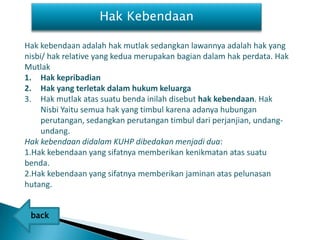 Hak Kebendaan

Hak kebendaan adalah hak mutlak sedangkan lawannya adalah hak yang
nisbi/ hak relative yang kedua merupakan bagian dalam hak perdata. Hak
Mutlak
1. Hak kepribadian
2. Hak yang terletak dalam hukum keluarga
3. Hak mutlak atas suatu benda inilah disebut hak kebendaan. Hak
     Nisbi Yaitu semua hak yang timbul karena adanya hubungan
     perutangan, sedangkan perutangan timbul dari perjanjian, undang-
     undang.
Hak kebendaan didalam KUHP dibedakan menjadi dua:
1.Hak kebendaan yang sifatnya memberikan kenikmatan atas suatu
benda.
2.Hak kebendaan yang sifatnya memberikan jaminan atas pelunasan
hutang.

.
    back
 