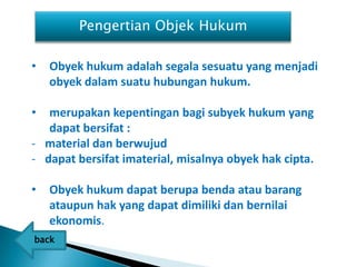 Pengertian Objek Hukum

•   Obyek hukum adalah segala sesuatu yang menjadi
    obyek dalam suatu hubungan hukum.

•  merupakan kepentingan bagi subyek hukum yang
   dapat bersifat :
- material dan berwujud
- dapat bersifat imaterial, misalnya obyek hak cipta.

•   Obyek hukum dapat berupa benda atau barang
    ataupun hak yang dapat dimiliki dan bernilai
    ekonomis.
back
 