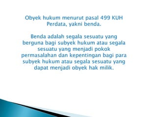 Obyek hukum menurut pasal 499 KUH
        Perdata, yakni benda.

   Benda adalah segala sesuatu yang
berguna bagi subyek hukum atau segala
     sesuatu yang menjadi pokok
permasalahan dan kepentingan bagi para
subyek hukum atau segala sesuatu yang
    dapat menjadi obyek hak milik.
 