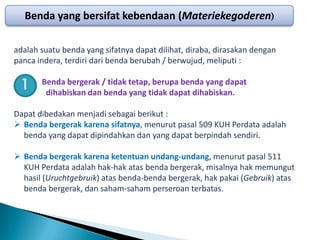 Benda yang bersifat kebendaan (Materiekegoderen)

adalah suatu benda yang sifatnya dapat dilihat, diraba, dirasakan dengan
panca indera, terdiri dari benda berubah / berwujud, meliputi :

 1     Benda bergerak / tidak tetap, berupa benda yang dapat
        dihabiskan dan benda yang tidak dapat dihabiskan.

Dapat dibedakan menjadi sebagai berikut :
 Benda bergerak karena sifatnya, menurut pasal 509 KUH Perdata adalah
  benda yang dapat dipindahkan dan yang dapat berpindah sendiri.

 Benda bergerak karena ketentuan undang-undang, menurut pasal 511
  KUH Perdata adalah hak-hak atas benda bergerak, misalnya hak memungut
  hasil (Uruchtgebruik) atas benda-benda bergerak, hak pakai (Gebruik) atas
  benda bergerak, dan saham-saham perseroan terbatas.
 