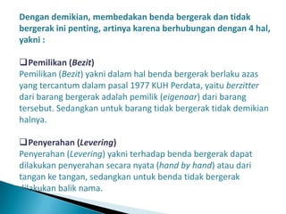 Dengan demikian, membedakan benda bergerak dan tidak
bergerak ini penting, artinya karena berhubungan dengan 4 hal,
yakni :

Pemilikan (Bezit)
Pemilikan (Bezit) yakni dalam hal benda bergerak berlaku azas
yang tercantum dalam pasal 1977 KUH Perdata, yaitu berzitter
dari barang bergerak adalah pemilik (eigenaar) dari barang
tersebut. Sedangkan untuk barang tidak bergerak tidak demikian
halnya.

Penyerahan (Levering)
Penyerahan (Levering) yakni terhadap benda bergerak dapat
dilakukan penyerahan secara nyata (hand by hand) atau dari
tangan ke tangan, sedangkan untuk benda tidak bergerak
dilakukan balik nama.
 