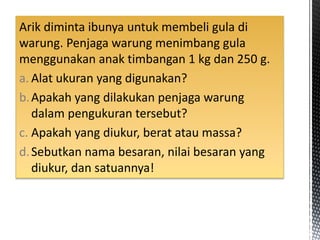 Arik diminta ibunya untuk membeli gula di
warung. Penjaga warung menimbang gula
menggunakan anak timbangan 1 kg dan 250 g.
a. Alat ukuran yang digunakan?
b.Apakah yang dilakukan penjaga warung
dalam pengukuran tersebut?
c. Apakah yang diukur, berat atau massa?
d.Sebutkan nama besaran, nilai besaran yang
diukur, dan satuannya!
 