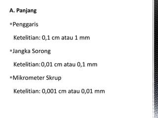 Penggaris
Ketelitian: 0,1 cm atau 1 mm
Jangka Sorong
Ketelitian:0,01 cm atau 0,1 mm
Mikrometer Skrup
Ketelitian: 0,001 cm atau 0,01 mm
 