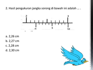 2. Hasil pengukuran jangka sorong di bawah ini adalah … .
a. 2,26 cm
b. 2,27 cm
c. 2,28 cm
d. 2,30 cm
 