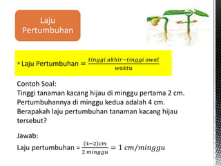 Laju
Pertumbuhan
Laju Pertumbuhan =
𝑡𝑖𝑛𝑔𝑔𝑖 𝑎𝑘ℎ𝑖𝑟−𝑡𝑖𝑛𝑔𝑔𝑖 𝑎𝑤𝑎𝑙
𝑤𝑎𝑘𝑡𝑢
Contoh Soal:
Tinggi tanaman kacang hijau di minggu pertama 2 cm.
Pertumbuhannya di minggu kedua adalah 4 cm.
Berapakah laju pertumbuhan tanaman kacang hijau
tersebut?
Jawab:
Laju pertumbuhan =
4−2 𝑐𝑚
2 𝑚𝑖𝑛𝑔𝑔𝑢
= 1 𝑐𝑚/𝑚𝑖𝑛𝑔𝑔𝑢
 
