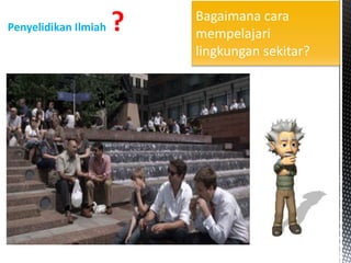 Penyelidikan Ilmiah ? Bagaimana cara
mempelajari
lingkungan sekitar?
 