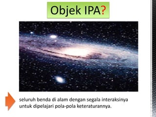 seluruh benda di alam dengan segala interaksinya
untuk dipelajari pola-pola keteraturannya.
Objek IPA?
 