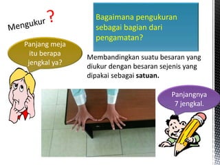 Bagaimana pengukuran
sebagai bagian dari
pengamatan?
Panjang meja
itu berapa
jengkal ya?
Panjangnya
7 jengkal.
Membandingkan suatu besaran yang
diukur dengan besaran sejenis yang
dipakai sebagai satuan.
 