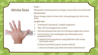 Aktivitas Siswa
Tujuan :
Mengetahui hasil pengukuran dengan satuan baku dan tidak baku.
Alat dan bahan :
Mistar dengan skala cm dan inchi, satu gulungan tali, kursi, dan
buku.
Langkah kerja:
1. Gunting tali sepanjang 1 jengkal tanganmu!
2. Ukur tali itu menggunakan mistar!
3. Ukurlah panjang buku dan kursi dengan jengkal dan mistar!
4. Catat hasilnya, lalu bandingkan dan diskusikan hasil
pengukuranmu!
a. Apakah hasil pengukuran yang dilakukan oleh setiap
kelompok sama?
b.Satuan manakah yang terstandar (baku)?
c. Satuan manakah yang tidak terstandar (tidak baku)?
 